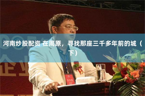 河南炒股配资 在周原，寻找那座三千多年前的城（下）