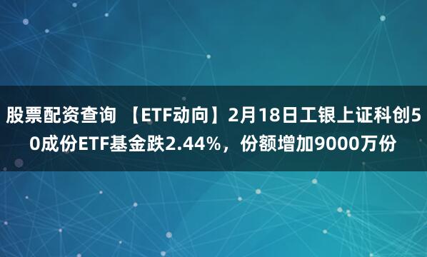 股票配资查询 【ETF动向】2月18日工银上证科创50成份ETF基金跌2.44%，份额增加9000万份