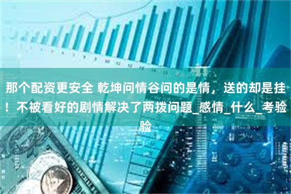 那个配资更安全 乾坤问情谷问的是情，送的却是挂！不被看好的剧情解决了两拨问题_感情_什么_考验