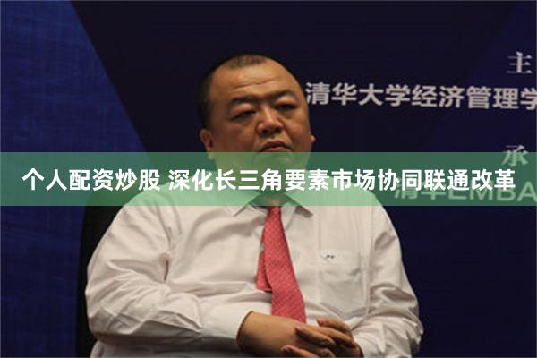 个人配资炒股 深化长三角要素市场协同联通改革