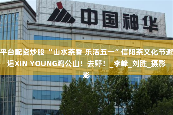 平台配资炒股 “山水茶香 乐活五一”信阳茶文化节邂逅XIN YOUNG鸡公山！去野！_李峰_刘胜_摄影