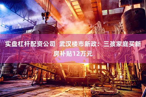 实盘杠杆配资公司  武汉楼市新政：三孩家庭买新房补贴12万元