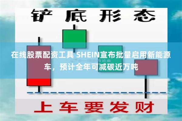 在线股票配资工具 SHEIN宣布批量启用新能源车，预计全年可减碳近万吨