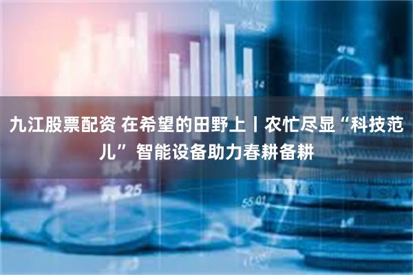 九江股票配资 在希望的田野上丨农忙尽显“科技范儿” 智能设备助力春耕备耕