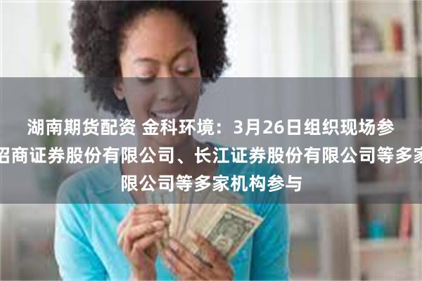 湖南期货配资 金科环境：3月26日组织现场参观活动，招商证券股份有限公司、长江证券股份有限公司等多家机构参与