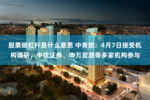 股票做杠杆是什么意思 中青旅：4月7日接受机构调研，中信证券、申万宏源等多家机构参与
