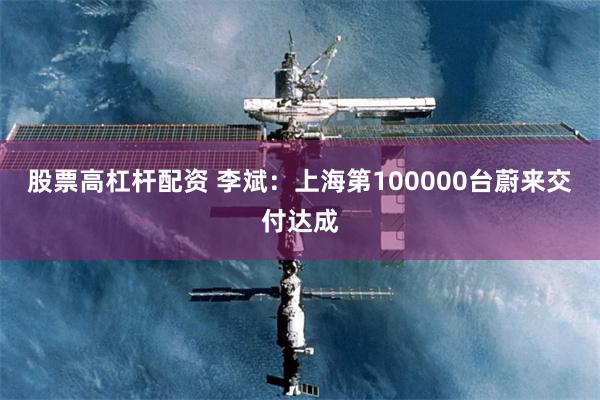 股票高杠杆配资 李斌：上海第100000台蔚来交付达成