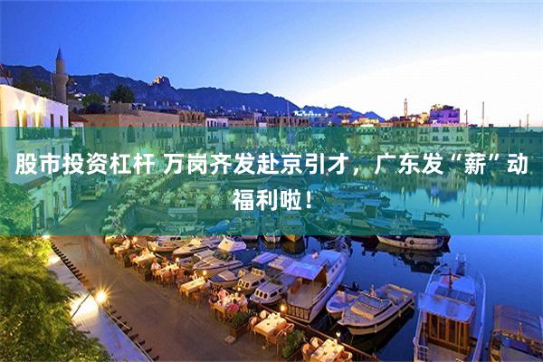 股市投资杠杆 万岗齐发赴京引才，广东发“薪”动福利啦！