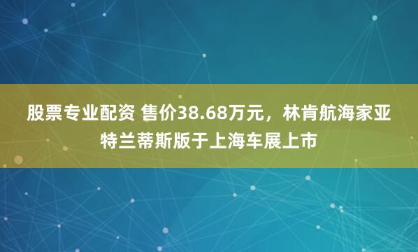 股票专业配资 售价38.68万元，林肯航海家亚特兰蒂斯版于上海车展上市