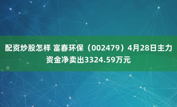 配资炒股怎样 富春环保（002479）4月28日主力资金净卖出3324.59万元