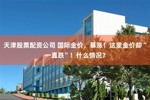 天津股票配资公司 国际金价，暴涨！这里金价却“一直跌”！什么情况？