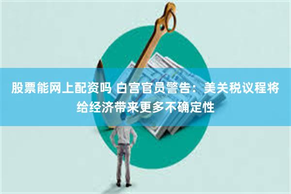 股票能网上配资吗 白宫官员警告：美关税议程将给经济带来更多不确定性