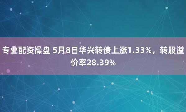 专业配资操盘 5月8日华兴转债上涨1.33%，转股溢价率28.39%