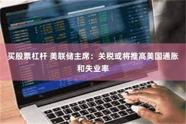 买股票杠杆 美联储主席：关税或将推高美国通胀和失业率
