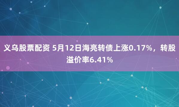 义乌股票配资 5月12日海亮转债上涨0.17%，转股溢价率6.41%