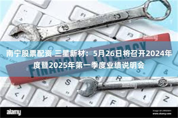 南宁股票配资 三星新材：5月26日将召开2024年度暨2025年第一季度业绩说明会