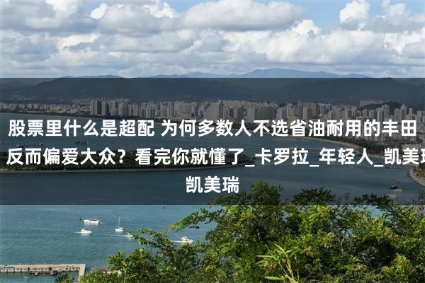 股票里什么是超配 为何多数人不选省油耐用的丰田，反而偏爱大众？看完你就懂了_卡罗拉_年轻人_凯美瑞