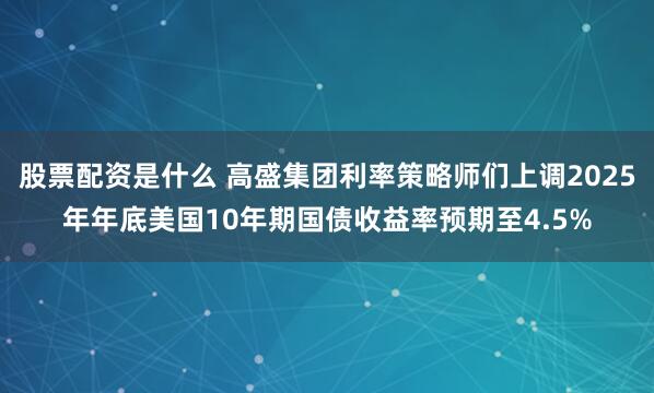股票配资是什么 高盛集团利率策略师们上调2025年年底美国10年期国债收益率预期至4.5%