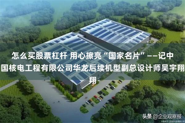 怎么买股票杠杆 用心擦亮“国家名片”——记中国核电工程有限公司华龙后续机型副总设计师吴宇翔
