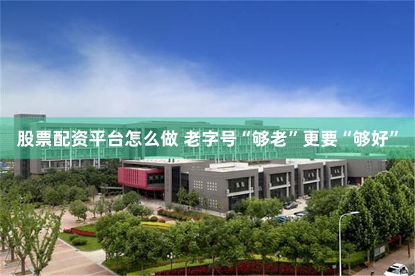 股票配资平台怎么做 老字号“够老”更要“够好”