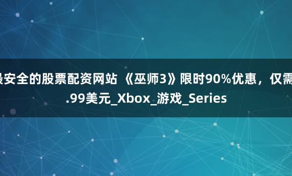 最安全的股票配资网站 《巫师3》限时90%优惠，仅需3.99美元_Xbox_游戏_Series