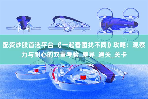 配资炒股首选平台 《一起看图找不同》攻略：观察力与耐心的双重考验_差异_通关_关卡