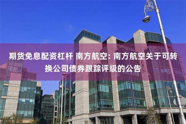 期货免息配资杠杆 南方航空: 南方航空关于可转换公司债券跟踪评级的公告