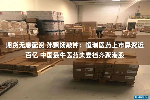 期货无息配资 孙飘扬敲钟：恒瑞医药上市募资近百亿 中国最牛医药夫妻档齐聚港股