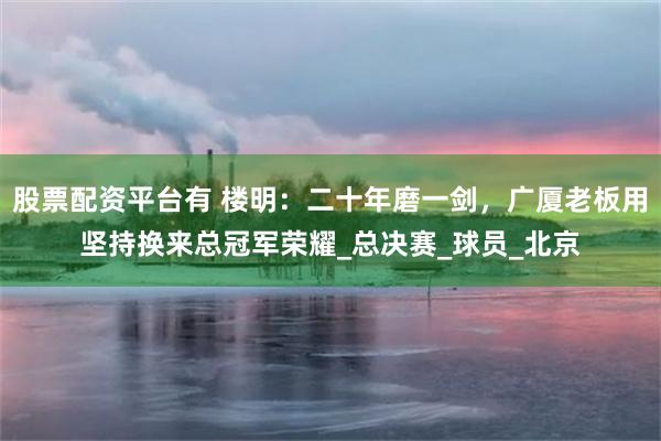 股票配资平台有 楼明：二十年磨一剑，广厦老板用坚持换来总冠军荣耀_总决赛_球员_北京