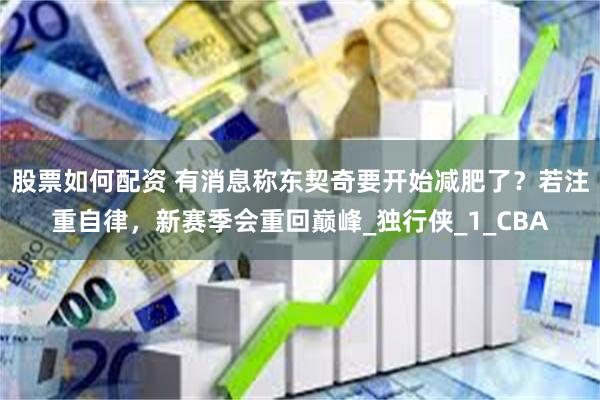 股票如何配资 有消息称东契奇要开始减肥了？若注重自律，新赛季会重回巅峰_独行侠_1_CBA