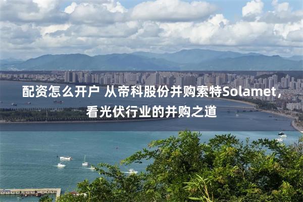 配资怎么开户 从帝科股份并购索特Solamet，看光伏行业的并购之道