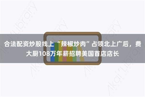 合法配资炒股线上 “辣椒炒肉”占领北上广后，费大厨108万年薪招聘美国首店店长