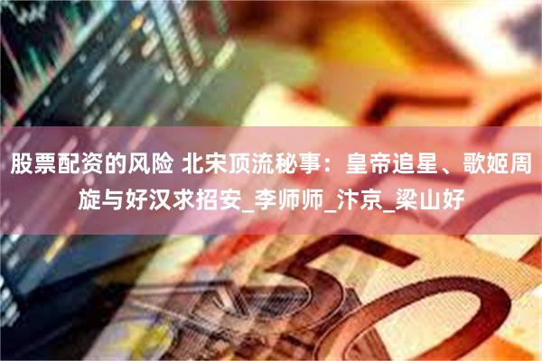 股票配资的风险 北宋顶流秘事：皇帝追星、歌姬周旋与好汉求招安_李师师_汴京_梁山好
