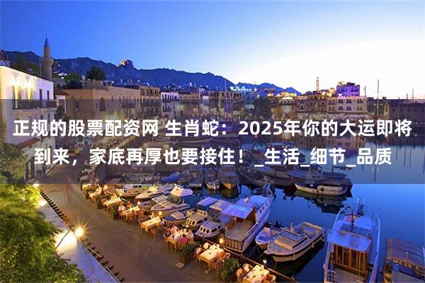 正规的股票配资网 生肖蛇：2025年你的大运即将到来，家底再厚也要接住！_生活_细节_品质