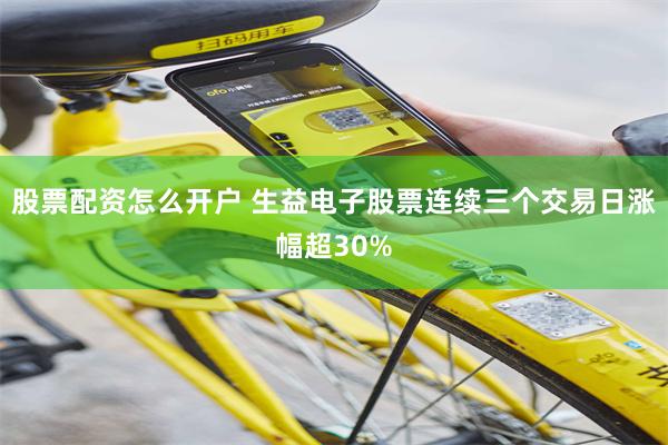 股票配资怎么开户 生益电子股票连续三个交易日涨幅超30%