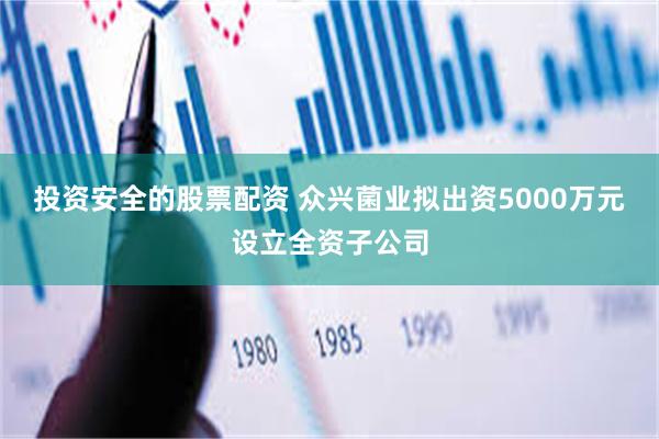 投资安全的股票配资 众兴菌业拟出资5000万元设立全资子公司