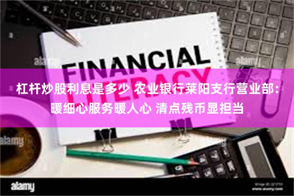 杠杆炒股利息是多少 农业银行莱阳支行营业部：暖细心服务暖人心 清点残币显担当