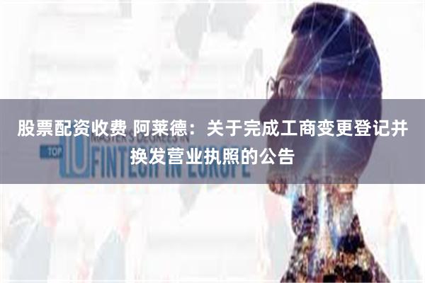 股票配资收费 阿莱德：关于完成工商变更登记并换发营业执照的公告