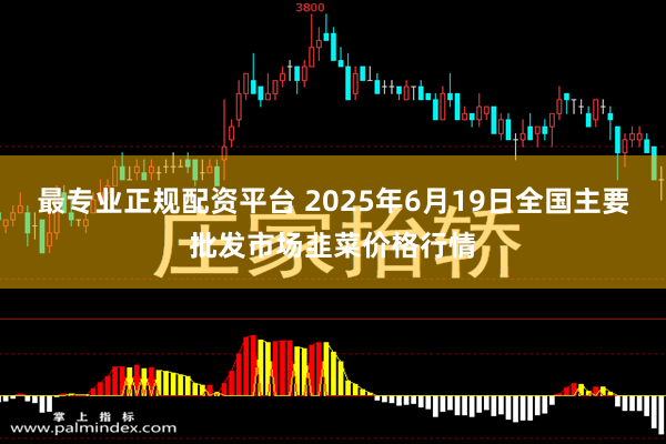 最专业正规配资平台 2025年6月19日全国主要批发市场韭菜价格行情
