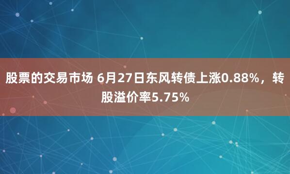 股票的交易市场 6月27日东风转债上涨0.88%，转股溢价率5.75%
