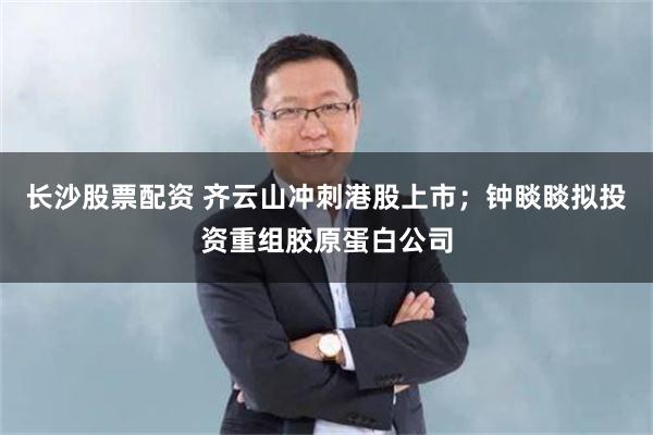 长沙股票配资 齐云山冲刺港股上市；钟睒睒拟投资重组胶原蛋白公司