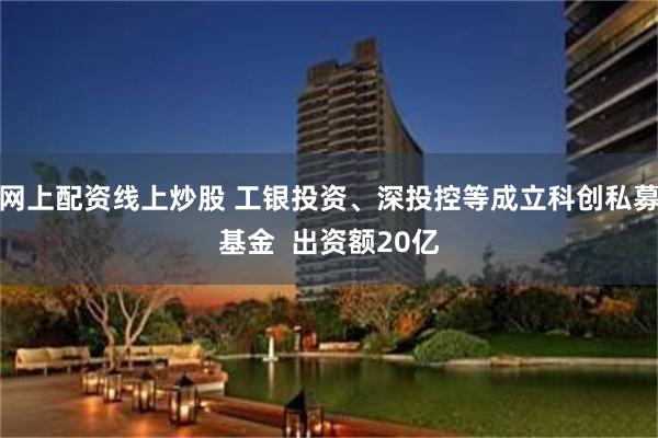网上配资线上炒股 工银投资、深投控等成立科创私募基金  出资额20亿