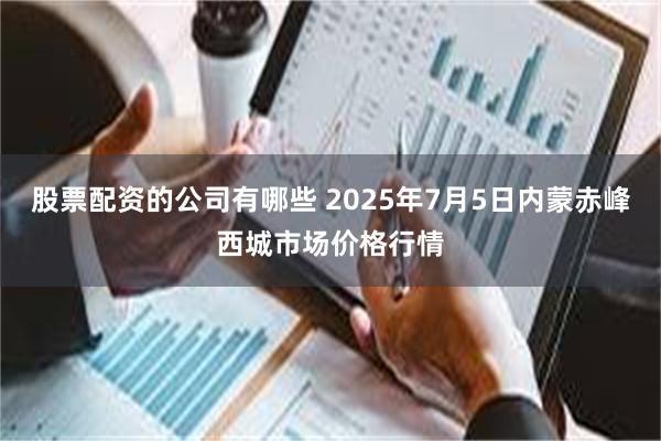股票配资的公司有哪些 2025年7月5日内蒙赤峰西城市场价格行情