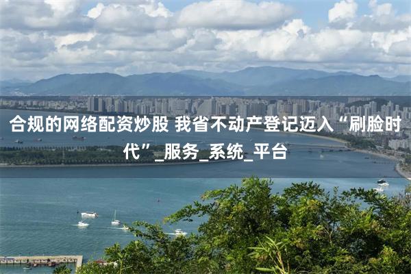 合规的网络配资炒股 我省不动产登记迈入“刷脸时代”_服务_系统_平台