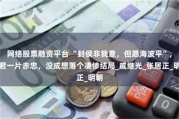 网络股票融资平台 “封侯非我意，但愿海波平”，此君一片赤忠，没成想落个凄惨结局_戚继光_张居正_明朝