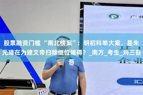 股票融资门槛 “南北榜案”：明初科举大案，是朱元璋在为建文帝扫除继位障碍？_南方_考生_刘三吾