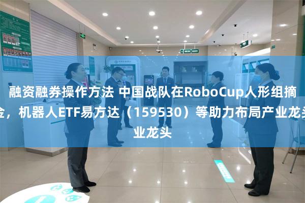 融资融券操作方法 中国战队在RoboCup人形组摘金，机器人ETF易方达（159530）等助力布局产业龙头