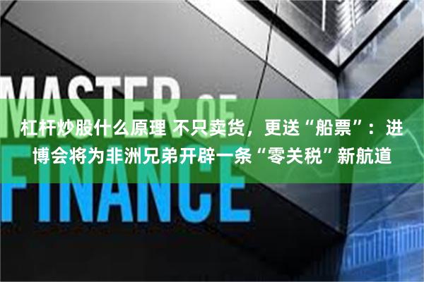 杠杆炒股什么原理 不只卖货，更送“船票”：进博会将为非洲兄弟开辟一条“零关税”新航道