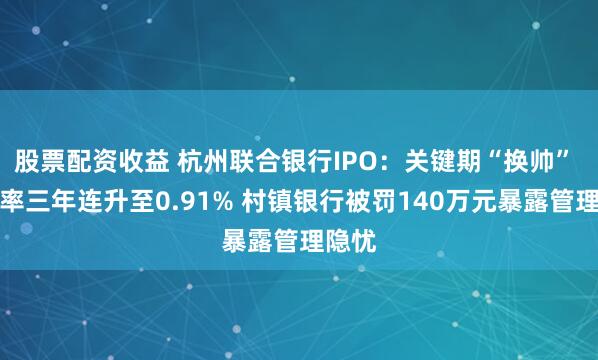 股票配资收益 杭州联合银行IPO：关键期“换帅” 不良率三年连升至0.91% 村镇银行被罚140万元暴露管理隐忧