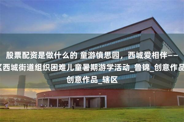 股票配资是做什么的 童游慎思园，西城爱相伴——牡丹区西城街道组织困难儿童暑期游学活动_鲁锦_创意作品_辖区